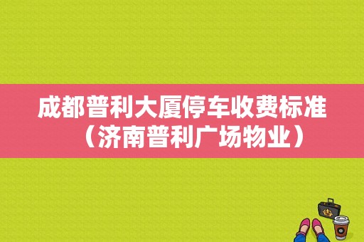 成都普利大厦停车收费标准（济南普利广场物业）