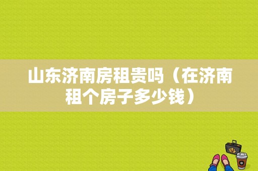 山东济南房租贵吗（在济南租个房子多少钱）