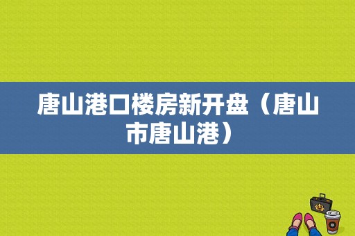 唐山港口楼房新开盘（唐山市唐山港）