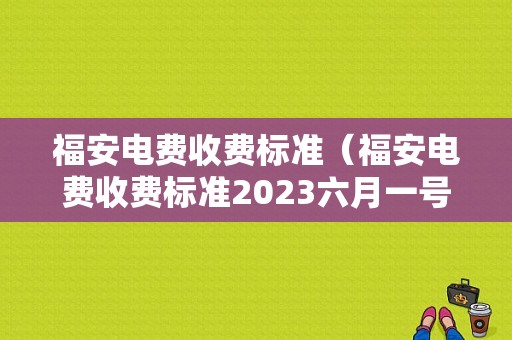 福安电费收费标准（福安电费收费标准2023六月一号多少钱）